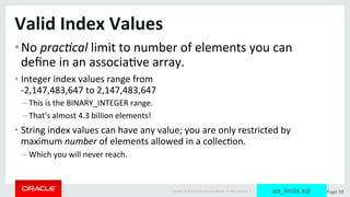 Copyright	©	2015	Oracle	and/or	its	aﬃliates.	All	rights	reserved.		|	 Page	38	
Valid	Index	Values	
• No	prac/cal	limit	to	number	of	elements	you	can	
deﬁne	in	an	associaDve	array.	
• Integer	index	values	range	from		
-2,147,483,647	to	2,147,483,647	
– This	is	the	BINARY_INTEGER	range.		
– That's	almost	4.3	billion	elements!	
• String	index	values	can	have	any	value;	you	are	only	restricted	by	
maximum	number	of	elements	allowed	in	a	collecDon.	
– Which	you	will	never	reach.	
aa_limits.sql
 