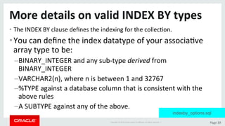 Copyright	©	2015	Oracle	and/or	its	aﬃliates.	All	rights	reserved.		|	 Page	39	
More	details	on	valid	INDEX	BY	types	
• The	INDEX	BY	clause	deﬁnes	the	indexing	for	the	collecDon.	
• You	can	deﬁne	the	index	datatype	of	your	associaDve	
array	type	to	be:	
– BINARY_INTEGER	and	any	sub-type	derived	from	
BINARY_INTEGER	
– VARCHAR2(n),	where	n	is	between	1	and	32767	
– %TYPE	against	a	database	column	that	is	consistent	with	the	
above	rules	
– A	SUBTYPE	against	any	of	the	above.	
indexby_options.sql
 
