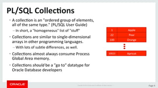 Copyright	©	2015	Oracle	and/or	its	aﬃliates.	All	rights	reserved.		|	 Page	4	
PL/SQL	Collec>ons	
•  A	collecDon	is	an	"ordered	group	of	elements,	
all	of	the	same	type."	(PL/SQL	User	Guide)	
– In	short,	a	"homogeneous"	list	of	"stuﬀ"	
•  CollecDons	are	similar	to	single-dimensional	
arrays	in	other	programming	languages.	
– With	lots	of	subtle	diﬀerences,	as	well.	
•  CollecDons	almost	always	consume	Process	
Global	Area	memory.	
•  CollecDons	should	be	a	"go	to"	datatype	for	
Oracle	Database	developers	
1	 Apple	
22	 Pear	
100	 Orange	
10023	 Apricot	
 