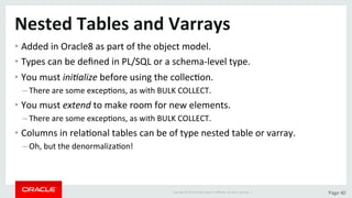 Copyright	©	2015	Oracle	and/or	its	aﬃliates.	All	rights	reserved.		|	 Page	40	
Nested	Tables	and	Varrays	
• Added	in	Oracle8	as	part	of	the	object	model.	
• Types	can	be	deﬁned	in	PL/SQL	or	a	schema-level	type.	
• You	must	ini/alize	before	using	the	collecDon.	
– There	are	some	excepDons,	as	with	BULK	COLLECT.	
• You	must	extend	to	make	room	for	new	elements.	
– There	are	some	excepDons,	as	with	BULK	COLLECT.	
• Columns	in	relaDonal	tables	can	be	of	type	nested	table	or	varray.	
– Oh,	but	the	denormalizaDon!	
 