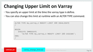 Copyright	©	2015	Oracle	and/or	its	aﬃliates.	All	rights	reserved.		|	 Page	46	
Changing	Upper	Limit	on	Varray	
• You	specify	an	upper	limit	at	the	Dme	the	varray	type	is	deﬁne.	
• You	can	also	change	this	limit	at	runDme	with	an	ALTER	TYPE	command.	
ALTER TYPE my_varray_t MODIFY LIMIT 100 INVALIDATE
/
BEGIN
EXECUTE IMMEDIATE
'ALTER TYPE my_varray_t MODIFY LIMIT 100 CASCADE';
END;
/
varray_change_limit.sql
 