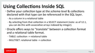 Copyright	©	2015	Oracle	and/or	its	aﬃliates.	All	rights	reserved.		|	 Page	47	
Using	Collec>ons	Inside	SQL	
• Deﬁne	your	collecDon	type	at	the	schema	level	&	collecDons	
declared	with	that	type	can	be	referenced	in	the	SQL	layer.	
– As	a	column	in	a	relaDonal	table	
– By	selecDng	from	that	collecDon	in	a	SELECT	statement	(note:	as	of	12.1,	
you	can	do	this	with	associaDve	arrays	indexed	by	integer).	
• Oracle	oﬀers	ways	to	"translate"	between	a	collecDon	format	
and	a	relaDonal	table	format.	
– TABLE:	collecDon	->	relaDonal	table	
– MULTISET:	relaDonal	table	->	collecDon	
 