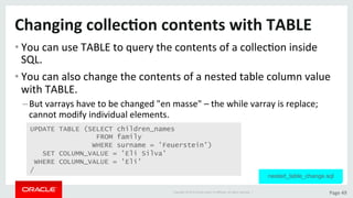 Copyright	©	2015	Oracle	and/or	its	aﬃliates.	All	rights	reserved.		|	 Page	49	
Changing	collec>on	contents	with	TABLE	
• You	can	use	TABLE	to	query	the	contents	of	a	collecDon	inside	
SQL.	
• You	can	also	change	the	contents	of	a	nested	table	column	value	
with	TABLE.	
– But	varrays	have	to	be	changed	"en	masse"	–	the	while	varray	is	replace;	
cannot	modify	individual	elements.	
UPDATE TABLE (SELECT children_names
FROM family
WHERE surname = 'Feuerstein')
SET COLUMN_VALUE = 'Eli Silva'
WHERE COLUMN_VALUE = 'Eli'
/
nested_table_change.sql
 
