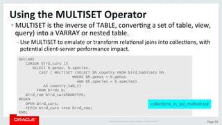 Copyright	©	2015	Oracle	and/or	its	aﬃliates.	All	rights	reserved.		|	 Page	50	
Using	the	MULTISET	Operator	
• MULTISET	is	the	inverse	of	TABLE,	converDng	a	set	of	table,	view,	
query)	into	a	VARRAY	or	nested	table.	
– Use	MULTISET	to	emulate	or	transform	relaDonal	joins	into	collecDons,	with	
potenDal	client-server	performance	impact.	
DECLARE
CURSOR bird_curs IS
SELECT b.genus, b.species,
CAST ( MULTISET (SELECT bh.country FROM bird_habitats bh
WHERE bh.genus = b.genus
AND bh.species = b.species)
AS country_tab_t)
FROM birds b;
bird_row bird_curs%ROWTYPE;
BEGIN
OPEN bird_curs;
FETCH bird_curs into bird_row;
END;
collections_in_sql_multiset.sql
 