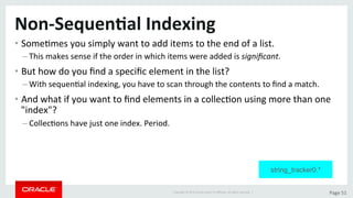 Copyright	©	2015	Oracle	and/or	its	aﬃliates.	All	rights	reserved.		|	 Page	51	
Non-Sequen>al	Indexing	
• SomeDmes	you	simply	want	to	add	items	to	the	end	of	a	list.	
– This	makes	sense	if	the	order	in	which	items	were	added	is	signiﬁcant.	
• But	how	do	you	ﬁnd	a	speciﬁc	element	in	the	list?	
– With	sequenDal	indexing,	you	have	to	scan	through	the	contents	to	ﬁnd	a	match.	
• And	what	if	you	want	to	ﬁnd	elements	in	a	collecDon	using	more	than	one	
"index"?	
– CollecDons	have	just	one	index.	Period.	
string_tracker0.*
 