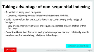 Copyright	©	2015	Oracle	and/or	its	aﬃliates.	All	rights	reserved.		|	 Page	52	
Taking	advantage	of	non-sequen>al	indexing	
• AssociaDve	arrays	can	be	sparse.	
– Certainly,	any	string-indexed	collecDon	is	not	sequenDally	ﬁlled.		
• Valid	index	values	for	an	associaDve	array	cover	a	very	wide	range	of	
integers.	
– Very	oten	primary	keys	of	tables	are	sequence-generated	integers	that	fall	within	
this	range.	
• Combine	these	two	features	and	you	have	a	powerful	and	relaDvely	simple	
mechanism	for	emulaDng	relaDonal	table	keys.	
collection_of_records.sql
 