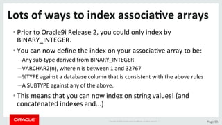 Copyright	©	2015	Oracle	and/or	its	aﬃliates.	All	rights	reserved.		|	 Page	55	
Lots	of	ways	to	index	associa>ve	arrays	
• Prior	to	Oracle9i	Release	2,	you	could	only	index	by	
BINARY_INTEGER.	
• You	can	now	deﬁne	the	index	on	your	associaDve	array	to	be:	
– Any	sub-type	derived	from	BINARY_INTEGER	
– VARCHAR2(n),	where	n	is	between	1	and	32767	
– %TYPE	against	a	database	column	that	is	consistent	with	the	above	rules	
– A	SUBTYPE	against	any	of	the	above.	
• This	means	that	you	can	now	index	on	string	values!	(and	
concatenated	indexes	and...)	
 