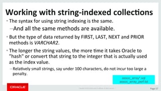 Copyright	©	2015	Oracle	and/or	its	aﬃliates.	All	rights	reserved.		|	 Page	57	
Working	with	string-indexed	collec>ons	
• The	syntax	for	using	string	indexing	is	the	same.		
– And	all	the	same	methods	are	available.	
• But	the	type	of	data	returned	by	FIRST,	LAST,	NEXT	and	PRIOR	
methods	is	VARCHAR2.	
• The	longer	the	string	values,	the	more	Dme	it	takes	Oracle	to	
"hash"	or	convert	that	string	to	the	integer	that	is	actually	used	
as	the	index	value.	
– RelaDvely	small	strings,	say	under	100	characters,	do	not	incur	too	large	a	
penalty.	
assoc_array*.sql
assoc_array_perf.tst
 