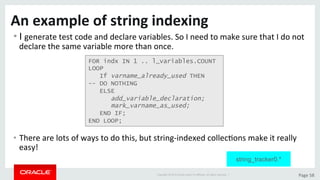 Copyright	©	2015	Oracle	and/or	its	aﬃliates.	All	rights	reserved.		|	 Page	58	
An	example	of	string	indexing	
• I	generate	test	code	and	declare	variables.	So	I	need	to	make	sure	that	I	do	not	
declare	the	same	variable	more	than	once.	
•  There	are	lots	of	ways	to	do	this,	but	string-indexed	collecDons	make	it	really	
easy!	
FOR indx IN 1 .. l_variables.COUNT
LOOP
If varname_already_used THEN
-- DO NOTHING
ELSE
add_variable_declaration;
mark_varname_as_used;
END IF;
END LOOP;
string_tracker0.*
 