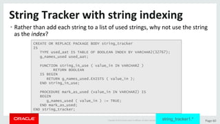 Copyright	©	2015	Oracle	and/or	its	aﬃliates.	All	rights	reserved.		|	 Page	60	
String	Tracker	with	string	indexing	
• Rather	than	add	each	string	to	a	list	of	used	strings,	why	not	use	the	string	
as	the	index?	
CREATE OR REPLACE PACKAGE BODY string_tracker
IS
TYPE used_aat IS TABLE OF BOOLEAN INDEX BY VARCHAR2(32767);
g_names_used used_aat;
FUNCTION string_in_use ( value_in IN VARCHAR2 )
RETURN BOOLEAN
IS BEGIN
RETURN g_names_used.EXISTS ( value_in );
END string_in_use;
PROCEDURE mark_as_used (value_in IN VARCHAR2) IS
BEGIN
g_names_used ( value_in ) := TRUE;
END mark_as_used;
END string_tracker;
string_tracker1.*
 