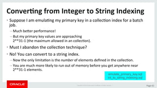 Copyright	©	2015	Oracle	and/or	its	aﬃliates.	All	rights	reserved.		|	 Page	61	
Conver>ng	from	Integer	to	String	Indexing	
• Suppose	I	am	emulaDng	my	primary	key	in	a	collecDon	index	for	a	batch	
job.	
– Much	beLer	performance!		
– But	my	primary	key	values	are	approaching		
2**31-1	(the	maximum	allowed	in	an	collecDon).	
• Must	I	abandon	the	collecDon	technique?	
• No!	You	can	convert	to	a	string	index.	
– Now	the	only	limitaDon	is	the	number	of	elements	deﬁned	in	the	collecDon.	
– You	are	much	more	likely	to	run	out	of	memory	before	you	get	anywhere	near	
2**31-1	elements.		
emulate_primary_key.sql
int_to_string_indexing.sql
 
