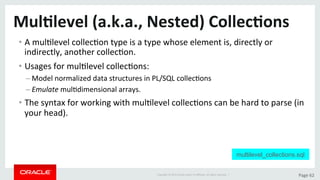 Copyright	©	2015	Oracle	and/or	its	aﬃliates.	All	rights	reserved.		|	 Page	62	
Mul>level	(a.k.a.,	Nested)	Collec>ons	
• A	mulDlevel	collecDon	type	is	a	type	whose	element	is,	directly	or	
indirectly,	another	collecDon.	
• Usages	for	mulDlevel	collecDons:	
– Model	normalized	data	structures	in	PL/SQL	collecDons	
– Emulate	mulDdimensional	arrays.	
• The	syntax	for	working	with	mulDlevel	collecDons	can	be	hard	to	parse	(in	
your	head).	
multilevel_collections.sql
 