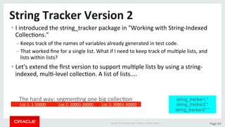 Copyright	©	2015	Oracle	and/or	its	aﬃliates.	All	rights	reserved.		|	 Page	63	
String	Tracker	Version	2	
• I	introduced	the	string_tracker	package	in	"Working	with	String-Indexed	
CollecDons."	
– Keeps	track	of	the	names	of	variables	already	generated	in	test	code.	
– That	worked	ﬁne	for	a	single	list.	What	if	I	need	to	keep	track	of	mulDple	lists,	and	
lists	within	lists?	
• Let's	extend	the	ﬁrst	version	to	support	mulDple	lists	by	using	a	string-
indexed,	mulD-level	collecDon.	A	list	of	lists....	
string_tracker1.*
string_tracker2.*
string_tracker3*.*
List	1:	1-10000	 List	2:	10001-20000	 List	2:	20001-30000	
The	hard	way:	segmenDng	one	big	collecDon	
 