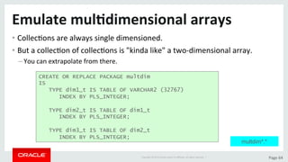 Copyright	©	2015	Oracle	and/or	its	aﬃliates.	All	rights	reserved.		|	 Page	64	
Emulate	mul>dimensional	arrays	
• CollecDons	are	always	single	dimensioned.	
• But	a	collecDon	of	collecDons	is	"kinda	like"	a	two-dimensional	array.	
– You	can	extrapolate	from	there.	
CREATE OR REPLACE PACKAGE multdim
IS
TYPE dim1_t IS TABLE OF VARCHAR2 (32767)
INDEX BY PLS_INTEGER;
TYPE dim2_t IS TABLE OF dim1_t
INDEX BY PLS_INTEGER;
TYPE dim3_t IS TABLE OF dim2_t
INDEX BY PLS_INTEGER;
multdim*.*
 