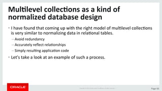 Copyright	©	2015	Oracle	and/or	its	aﬃliates.	All	rights	reserved.		|	 Page	66	
Mul>level	collec>ons	as	a	kind	of	
normalized	database	design	
• I	have	found	that	coming	up	with	the	right	model	of	mulDlevel	collecDons	
is	very	similar	to	normalizing	data	in	relaDonal	tables.	
– Avoid	redundancy	
– Accurately	reﬂect	relaDonships	
– Simply	resulDng	applicaDon	code	
• Let's	take	a	look	at	an	example	of	such	a	process.	
 