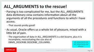 Copyright	©	2015	Oracle	and/or	its	aﬃliates.	All	rights	reserved.		|	 Page	68	
ALL_ARGUMENTS	to	the	rescue!	
• Parsing	is	too	complicated	for	me,	but	the	ALL_ARGUMENTS	
data	dicDonary	view	contains	informaDon	about	all	the	
arguments	of	all	the	procedures	and	funcDons	to	which	I	have	
access.		
– That	sounds	preLy	good!	
• As	usual,	Oracle	oﬀers	us	a	whole	lot	of	pleasure,	mixed	with	a	
liLle	bit	of	pain.	
– The	organizaDon	of	data	in	ALL_ARGUMENTS	is	a	bit	bizarre,	plus	it	is	
incomplete,	necessitaDng	the	use	also	of	
DBMS_DESCRIBE.DESCRIBE_COLUMNS.	 all_arguments.tst
all_arguments.sql
allargs.*
 
