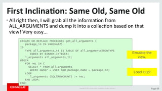 Copyright	©	2015	Oracle	and/or	its	aﬃliates.	All	rights	reserved.		|	 Page	69	
First	Inclina>on:	Same	Old,	Same	Old	
• All	right	then,	I	will	grab	all	the	informaDon	from	
ALL_ARGUMENTS	and	dump	it	into	a	collecDon	based	on	that	
view!	Very	easy...	
CREATE OR REPLACE PROCEDURE get_all_arguments (
package_in IN VARCHAR2)
IS
TYPE all_arguments_tt IS TABLE OF all_arguments%ROWTYPE
INDEX BY BINARY_INTEGER;
l_arguments all_arguments_tt;
BEGIN
FOR rec IN (
SELECT * FROM all_arguments
WHERE owner = USER AND package_name = package_in)
LOOP
l_arguments (SQL%ROWCOUNT) := rec;
END LOOP;
END;
Load it up!
Emulate the
view.
 