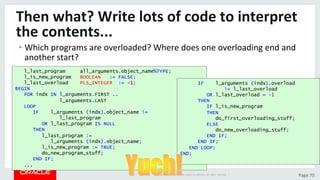 Copyright	©	2015	Oracle	and/or	its	aﬃliates.	All	rights	reserved.		|	 Page	70	
Then	what?	Write	lots	of	code	to	interpret	
the	contents...	
• Which	programs	are	overloaded?	Where	does	one	overloading	end	and	
another	start?	
l_last_program all_arguments.object_name%TYPE;
l_is_new_program BOOLEAN := FALSE;
l_last_overload PLS_INTEGER := -1;
BEGIN
FOR indx IN l_arguments.FIRST ..
l_arguments.LAST
LOOP
IF l_arguments (indx).object_name !=
l_last_program
OR l_last_program IS NULL
THEN
l_last_program :=
l_arguments (indx).object_name;
l_is_new_program := TRUE;
do_new_program_stuff;
END IF;
...
IF l_arguments (indx).overload
!= l_last_overload
OR l_last_overload = -1
THEN
IF l_is_new_program
THEN
do_first_overloading_stuff;
ELSE
do_new_overloading_stuff;
END IF;
END IF;
END LOOP;
END;
 