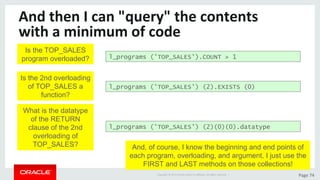 Copyright	©	2015	Oracle	and/or	its	aﬃliates.	All	rights	reserved.		|	 Page	74	
And	then	I	can	"query"	the	contents	
with	a	minimum	of	code	
l_programs ('TOP_SALES') (2).EXISTS (0)
Is the TOP_SALES
program overloaded?
l_programs ('TOP_SALES') (2)(0)(0).datatype
l_programs ('TOP_SALES').COUNT > 1
Is the 2nd overloading
of TOP_SALES a
function?
What is the datatype
of the RETURN
clause of the 2nd
overloading of
TOP_SALES? And, of course, I know the beginning and end points of
each program, overloading, and argument. I just use the
FIRST and LAST methods on those collections!
 