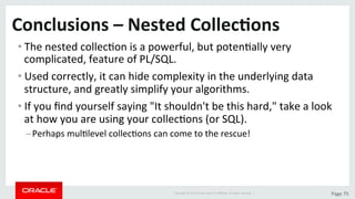 Copyright	©	2015	Oracle	and/or	its	aﬃliates.	All	rights	reserved.		|	 Page	75	
Conclusions	–	Nested	Collec>ons	
• The	nested	collecDon	is	a	powerful,	but	potenDally	very	
complicated,	feature	of	PL/SQL.	
• Used	correctly,	it	can	hide	complexity	in	the	underlying	data	
structure,	and	greatly	simplify	your	algorithms.	
• If	you	ﬁnd	yourself	saying	"It	shouldn't	be	this	hard,"	take	a	look	
at	how	you	are	using	your	collecDons	(or	SQL).		
– Perhaps	mulDlevel	collecDons	can	come	to	the	rescue!	
 