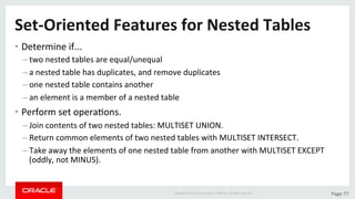 Copyright	©	2015	Oracle	and/or	its	aﬃliates.	All	rights	reserved.		|	 Page	77	
Set-Oriented	Features	for	Nested	Tables	
• Determine	if...	
– two	nested	tables	are	equal/unequal		
– a	nested	table	has	duplicates,	and	remove	duplicates	
– one	nested	table	contains	another	
– an	element	is	a	member	of	a	nested	table	
• Perform	set	operaDons.	
– Join	contents	of	two	nested	tables:	MULTISET	UNION.	
– Return	common	elements	of	two	nested	tables	with	MULTISET	INTERSECT.	
– Take	away	the	elements	of	one	nested	table	from	another	with	MULTISET	EXCEPT	
(oddly,	not	MINUS).	
 