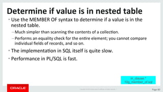 Copyright	©	2015	Oracle	and/or	its	aﬃliates.	All	rights	reserved.		|	 Page	80	
Determine	if	value	is	in	nested	table	
• Use	the	MEMBER	OF	syntax	to	determine	if	a	value	is	in	the	
nested	table.	
– Much	simpler	than	scanning	the	contents	of	a	collecDon.	
– Performs	an	equality	check	for	the	enDre	element;	you	cannot	compare	
individual	ﬁelds	of	records,	and	so	on.	
• The	implementaDon	in	SQL	itself	is	quite	slow.	
• Performance	in	PL/SQL	is	fast.	
in_clause.*
10g_member_of.sql
 