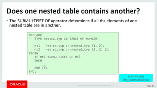 Copyright	©	2015	Oracle	and/or	its	aﬃliates.	All	rights	reserved.		|	 Page	81	
Does	one	nested	table	contains	another?	
• The	SUBMULTISET	OF	operator	determines	if	all	the	elements	of	one	
nested	table	are	in	another.	
DECLARE
TYPE nested_typ IS TABLE OF NUMBER;
nt1 nested_typ := nested_typ (1, 2);
nt2 nested_typ := nested_typ (3, 2, 1);
BEGIN
IF nt1 SUBMULTISET OF nt2
THEN
...
END IF;
END;
authors.pkg
10g_submultiset.sql
 