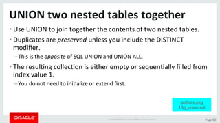 Copyright	©	2015	Oracle	and/or	its	aﬃliates.	All	rights	reserved.		|	 Page	82	
UNION	two	nested	tables	together	
• Use	UNION	to	join	together	the	contents	of	two	nested	tables.	
• Duplicates	are	preserved	unless	you	include	the	DISTINCT	
modiﬁer.	
– This	is	the	opposite	of	SQL	UNION	and	UNION	ALL.	
• The	resulDng	collecDon	is	either	empty	or	sequenDally	ﬁlled	from	
index	value	1.	
– You	do	not	need	to	iniDalize	or	extend	ﬁrst.	
authors.pkg
10g_union.sql
 