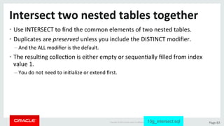 Copyright	©	2015	Oracle	and/or	its	aﬃliates.	All	rights	reserved.		|	 Page	83	
Intersect	two	nested	tables	together	
• Use	INTERSECT	to	ﬁnd	the	common	elements	of	two	nested	tables.	
• Duplicates	are	preserved	unless	you	include	the	DISTINCT	modiﬁer.	
– And	the	ALL	modiﬁer	is	the	default.	
• The	resulDng	collecDon	is	either	empty	or	sequenDally	ﬁlled	from	index	
value	1.	
– You	do	not	need	to	iniDalize	or	extend	ﬁrst.	
10g_intersect.sql
 