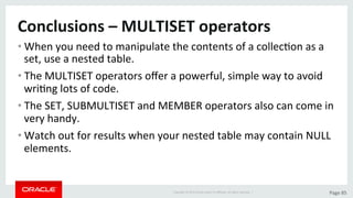 Copyright	©	2015	Oracle	and/or	its	aﬃliates.	All	rights	reserved.		|	 Page	85	
Conclusions	–	MULTISET	operators		
• When	you	need	to	manipulate	the	contents	of	a	collecDon	as	a	
set,	use	a	nested	table.	
• The	MULTISET	operators	oﬀer	a	powerful,	simple	way	to	avoid	
wriDng	lots	of	code.	
• The	SET,	SUBMULTISET	and	MEMBER	operators	also	can	come	in	
very	handy.	
• Watch	out	for	results	when	your	nested	table	may	contain	NULL	
elements.	
 