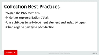 Copyright	©	2015	Oracle	and/or	its	aﬃliates.	All	rights	reserved.		|	 Page	86	
Collec>on	Best	Prac>ces	
• Watch	the	PGA	memory.	
• Hide	the	implementaDon	details.	
• Use	subtypes	to	self-document	element	and	index	by	types.	
• Choosing	the	best	type	of	collecDon	
 