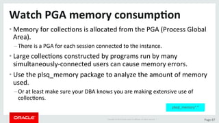 Copyright	©	2015	Oracle	and/or	its	aﬃliates.	All	rights	reserved.		|	 Page	87	
Watch	PGA	memory	consump>on	
• Memory	for	collecDons	is	allocated	from	the	PGA	(Process	Global	
Area).	
– There	is	a	PGA	for	each	session	connected	to	the	instance.	
• Large	collecDons	constructed	by	programs	run	by	many	
simultaneously-connected	users	can	cause	memory	errors.	
• Use	the	plsq_memory	package	to	analyze	the	amount	of	memory	
used.	
– Or	at	least	make	sure	your	DBA	knows	you	are	making	extensive	use	of	
collecDons.	
plsql_memory*.*
 