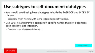 Copyright	©	2015	Oracle	and/or	its	aﬃliates.	All	rights	reserved.		|	 Page	89	
Use	subtypes	to	self-document	datatypes	
• You	should	avoid	using	base	datatypes	in	both	the	TABLE	OF	and	INDEX	BY	
clauses.	
– Especially	when	working	with	string-indexed	associaDve	arrays.	
• Use	SUBTYPEs	to	provide	applicaDon-speciﬁc	names	that	self-document	
both	contents	and	intenDon.	
– Constants	can	also	come	in	handy.	
string_tracker3.*
 