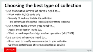 Copyright	©	2015	Oracle	and/or	its	aﬃliates.	All	rights	reserved.		|	 Page	90	
Choosing	the	best	type	of	collec>on	
• Use	associaDve	arrays	when	you	need	to...	
– Work	within	PL/SQL	code	only	
– Sparsely	ﬁll	and	manipulate	the	collecDon	
– Take	advantage	of	negaDve	index	values	or	string	indexing	
• Use	nested	tables	when	you	need	to...	
– Access	the	collecDon	inside	SQL	
– Want	or	need	to	perform	high	level	set	operaDons	(MULTISET)	
• Use	varrays	when	you	need	to...	
– If	you	need	to	specify	a	maximum	size	to	your	collecDon	
– OpDmize	performance	of	storing	collecDon	as	column	
 