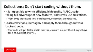 Copyright	©	2015	Oracle	and/or	its	aﬃliates.	All	rights	reserved.		|	 Page	91	
Collec>ons:	Don't	start	coding	without	them.	
• It	is	impossible	to	write	eﬃcient,	high	quality	PL/SQL	code,	
taking	full	advantage	of	new	features,	unless	you	use	collecDons.	
– From	array	processing	to	table	funcDons,	collecDons	are	required.	
• Learn	collecDons	thoroughly	and	apply	them	throughout	your	
backend	code.	
– Your	code	will	get	faster	and	in	many	cases	much	simpler	than	it	might	have	
been	(though	not	always!).	
 