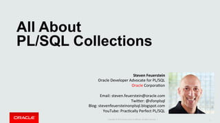 Copyright	©	2015	Oracle	and/or	its	aﬃliates.	All	rights	reserved.		|	
All About
PL/SQL Collections	
1	
Steven	Feuerstein	
Oracle	Developer	Advocate	for	PL/SQL	
Oracle	CorporaDon	
	
Email:	steven.feuerstein@oracle.com	
TwiLer:	@sfonplsql	
Blog:	stevenfeuersteinonplsql.blogspot.com	
YouTube:	PracDcally	Perfect	PL/SQL	
	
 