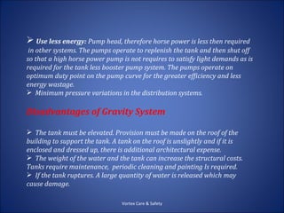  Use less energy: Pump head, therefore horse power is less then required
 in other systems. The pumps operate to replenish the tank and then shut off
so that a high horse power pump is not requires to satisfy light demands as is
required for the tank less booster pump system. The pumps operate on
optimum duty point on the pump curve for the greater efficiency and less
energy wastage.
 Minimum pressure variations in the distribution systems.

Disadvantages of Gravity System

 The tank must be elevated. Provision must be made on the roof of the
building to support the tank. A tank on the roof is unslightly and if it is
enclosed and dressed up, there is additional architectural expense.
 The weight of the water and the tank can increase the structural costs.
Tanks require maintenance, periodic cleaning and painting Is required.
 If the tank ruptures. A large quantity of water is released which may
cause damage.

                                 Vortex Care & Safety
 