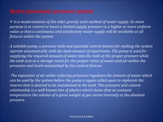 Hydro-pneumatic pressure system
 Is a modernization of the older gravity tank method of water supply. Its main
purpose is to control or boost a limited supply pressure to a higher or more uniform
value so that a continuous and satisfactory water supply will be available at all
fixtures within the system.

A suitable pump, a pressure tank and essential control devices for making the system
operate automatically with the least amount of supervision. The pump is used for
supplying the required amount of water into the tank at the proper pressure while
the tank acts as a storage vessel for the proper ratios of water and air within the
pressures and levels maintained by the control devices.

 The expansion of air under reducing pressures regulates the amount of water which
can be used by the system before the pump is again called upon to replenish the
reserve that is desired to be maintained in the tank. This pressure and volume
relationship is a well known law of physics which states that at constant
temperature the volume of a given weight of gas varies inversely as the absolute
pressure.



                                   Vortex Care & Safety
 
