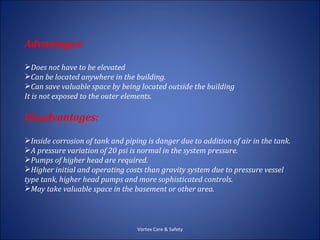 Advantages:

Does not have to be elevated
Can be located anywhere in the building.
Can save valuable space by being located outside the building
It is not exposed to the outer elements.

Disadvantages:

Inside corrosion of tank and piping is danger due to addition of air in the tank.
A pressure variation of 20 psi is normal in the system pressure.
Pumps of higher head are required.
Higher initial and operating costs than gravity system due to pressure vessel
type tank, higher head pumps and more sophisticated controls.
May take valuable space in the basement or other area.



                                  Vortex Care & Safety
 