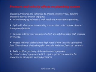 Pressure and velocity effects on plumbing system

Excessive pressures and velocities do present some very real dangers:
Excessive wear or erosion of piping.
 Wire drawing of valve seats with resultant maintenance problems.

 Hydraulic shock and the resulting stresses that could rupture pipes or
damage equipments.

 Damage to fixtures or equipment which are not designs for high pressure
or velocity.

 Wasted water at outlets due to high rates of flow in excess of required
flow. The nuisance of splashing that wets the walls and floors or the users.

 Reduced life expectancy of the system and equipment.
Increased costs of equipment which require special construction for
operation at the higher working pressures



                                Vortex Care & Safety
 