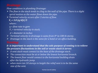 Drainage
Flow conditions in plumbing Drainage:
 The flow in the stack tends to cling to the wall of the pipe. There is a slight
   spiral motion as the water flows down the pipe.
 Terminal velocity occurs after 3 stories of flow.
  VT = 3.0 (q/d)2/5
   where :
   q = flow rate in gpm
   VT = terminal velocity in stack,
    d = diameter in inches
 Terminal velocity in drainage is same from 4th to 100 th storey.
 Drainage in the stack is the same for a hotel or an office building.
Venting:
It is important to understand that the sole purpose of venting is to relieve
the pressure fluctuations in the soil or waste stack it serves
 A vent stack must connect to the base of the drainage stack.
 The connection must be at or below the lowest horizontal branch.
 The lowest floor would connect to the horizontal building drain
    after the hydraulic jump.
 when more ten 10 storeys in height the relief vent is to be the same
    size of the vent.
                                     Vortex Care & Safety
 