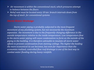  Air movement is within the conventional stack, which pressures attempt
  to balance between the floors
 Relief vent must be located every 10 ten branch intervals down from
  the top of stack for conventional systems

Storm Water Drainage

        Storm water piping is probably subjected to the most frequent
movement of any plumbing system, but not necessarily the maximum
expansion . the movement is due to the frequently changing difference in the
outside temperature relative to the inside temperature. Low temperature flow
in the storm water piping will cause condensation to form on the outside of the
piping in the building. It is therefore advisable to insulate all storm water
offsets to prevent condensation from staining ceilings. The higher the buiding
the more economical its use becomes, but even far importance than the
economies realized, controlled flow roof drainage is one of the best way to
combat water flooding during heavy rainfalls.




                                  Vortex Care & Safety
 