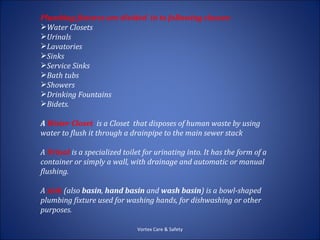 Plumbing fixtures are divided in to following classes:
Water Closets
Urinals
Lavatories
Sinks
Service Sinks
Bath tubs
Showers
Drinking Fountains
Bidets.

A Water Closet is a Closet that disposes of human waste by using
water to flush it through a drainpipe to the main sewer stack

A Urinal is a specialized toilet for urinating into. It has the form of a
container or simply a wall, with drainage and automatic or manual
flushing.

A sink (also basin, hand basin and wash basin) is a bowl-shaped
plumbing fixture used for washing hands, for dishwashing or other
purposes.

                               Vortex Care & Safety
 