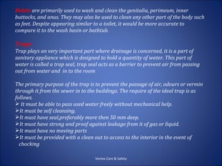 Bidets are primarily used to wash and clean the genitalia, perimeum, inner
buttocks, and anus. They may also be used to clean any other part of the body such
as feet. Despite appearing similar to a toilet, it would be more accurate to
compare it to the wash basin or bathtub.

Traps
Trap plays an very important part where drainage is concerned, it is a part of
sanitary appliance which is designed to hold a quantity of water. This part of
water is called a trap seal, trap seal acts as a barrier to prevent air from passing
out from water and in to the room

The primary purpose of the trap is to prevent the passage of air, odours or vermin
through it from the sewer in to the buildings. The require of the ideal trap is as
follows.
 It must be able to pass used water freely without mechanical help.
It must be self cleansing.
It must have seal,prefarably more then 50 mm deep.
It must have strong and proof against leakage from it of gas or liquid.
It must have no moving parts
It must be provided with a clean out to access to the interior in the event of
  chocking

                                    Vortex Care & Safety
 