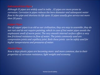 Galvanised Iron Pipes:
Although GI pipes are widely used in india , GI pipes are more prone to
corrosion. Corrosion in pipes reduces the bore diameter and subsequent water
flow in the pipe and shortens its life span. GI pipes usually give service not more
then 20 years.

Copper Pipes
Use of copper pipes is as old as our civilization, they are easy to assemble ,they do
not rust and do not require painting, which in case of hot water pipes avoids the
unpleasant smell of warm paint. The very smooth internal surface offers a very
low frictional resistance to flow of water. The joints commonly used are
compression joints and capillary joint. Both these joints can be safely used for
higher temperatures and pressures of water.

Plastic Pipes
Now a days plastic pipes are becoming more and more common, due to their
properties of corrosion resistance, light weight and economy.




                                   Vortex Care & Safety
 