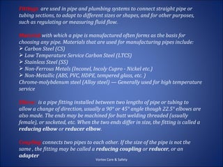 Fittings are used in pipe and plumbing systems to connect straight pipe or
tubing sections, to adapt to different sizes or shapes, and for other purposes,
such as regulating or measuring fluid flow.

Material with which a pipe is manufactured often forms as the basis for
choosing any pipe. Materials that are used for manufacturing pipes include:
 Carbon Steel (CS)
 Low Temperature Service Carbon Steel (LTCS)
 Stainless Steel (SS)
 Non-Ferrous Metals (Inconel, Incoly Cupro - Nickel etc.)
 Non-Metallic (ABS, PVC, HDPE, tempered glass, etc. )
Chrome-molybdenum steel (Alloy steel) — Generally used for high temperature
service

Elbow: is a pipe fitting installed between two lengths of pipe or tubing to
allow a change of direction, usually a 90° or 45° angle though 22.5° elbows are
also made. The ends may be machined for butt welding threaded (usually
female), or socketed, etc. When the two ends differ in size, the fitting is called a
reducing elbow or reducer elbow.

Coupling connects two pipes to each other. If the size of the pipe is not the
same , the fitting may be called a reducing coupling or reducer, or an
adapter
                                   Vortex Care & Safety
 