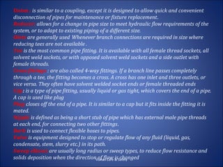 Union : is similar to a coupling, except it is designed to allow quick and convenient
disconnection of pipes for maintenance or fixture replacement.
Reducer: allows for a change in pipe size to meet hydraulic flow requirements of the
system, or to adapt to existing piping of a different size.
Olets are generally used Whenever branch connections are required in size where
reducing tees are not available .
Tee is the most common pipe fitting. It is available with all female thread sockets, all
solvent weld sockets, or with opposed solvent weld sockets and a side outlet with
female threads.
Cross fittings : are also called 4-way fittings. If a branch line passes completely
through a tee, the fitting becomes a cross. A cross has one inlet and three outlets, or
vice versa. They often have solvent welded socket ends or female threaded ends
Cap: is a type of pipe fitting, usually liquid or gas tight, which covers the end of a pipe.
A cap is used like plug
Plug closes off the end of a pipe. It is similar to a cap but it fits inside the fitting it is
mated.
Nipple is defined as being a short stub of pipe which has external male pipe threads
at each end, for connecting two other fittings.
Barb is used to connect flexible hoses to pipes.
Valve is equipment designed to stop or regulate flow of any fluid (liquid, gas,
condensate, stem, slurry etc.) in its path.
Sweep elbows are usually long radius or sweep types, to reduce flow resistance and
solids deposition when the directionVortex Care & Safety
                                        of flow is changed
 