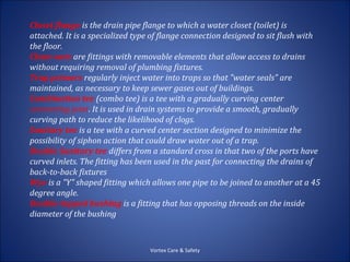 Closet flange is the drain pipe flange to which a water closet (toilet) is
attached. It is a specialized type of flange connection designed to sit flush with
the floor.
Clean-outs are fittings with removable elements that allow access to drains
without requiring removal of plumbing fixtures.
Trap primers regularly inject water into traps so that "water seals" are
maintained, as necessary to keep sewer gases out of buildings.
Combination tee (combo tee) is a tee with a gradually curving center
connecting joint. It is used in drain systems to provide a smooth, gradually
curving path to reduce the likelihood of clogs.
Sanitary tee is a tee with a curved center section designed to minimize the
possibility of siphon action that could draw water out of a trap.
Double Sanitary tee differs from a standard cross in that two of the ports have
curved inlets. The fitting has been used in the past for connecting the drains of
back-to-back fixtures
Wye is a "Y" shaped fitting which allows one pipe to be joined to another at a 45
degree angle.
Double-tapped bushing is a fitting that has opposing threads on the inside
diameter of the bushing



                                  Vortex Care & Safety
 