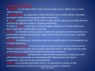Fastening of pipes
A fastener is a hardware device that mechanically joins or affixes two or more
objects together.
A threaded pipe is a pipe with a screw thread at one or both ends for assembly.
Steel pipe is often joined using threaded connections
A Solvent is applied to PVC, CPVC, ABS, or other plastic piping, to partially dissolve
and fuse the adjacent surfaces of piping and fitting.
To make a Solder connection, a chemical flux is applied to the inner sleeve of a
sleeve type joint, and the pipe is inserted.
Brazing is a thermal joining process in which the two pieces of the base metal are
joined when a molten brazing filler metal is allowed to be drawn into a capillary
gap between them.
Welding is a fabrication that joins materials, usually metals or thermoplastics, by
causing coalescene.
Compression fittings consist of a tapered concave conical seat, a hollow barrel-
shaped compression ring, and a compression nut which is threaded onto the body
of the fitting and tightened to make a leak proof connection.
Flared connections should not be confused with compression connectors, with
which they are generally not interchangeable. Flared connectors lack a
compression ring, but do use a threaded nut.
Flanges are generally used when there is a connection to valves, in-line
instruments and/or connection to equipment nozzles is required.
                                    Vortex Care & Safety
 