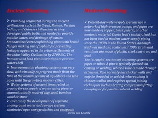 Ancient Plumbing                                      Modern Plumbing
 Plumbing originated during the ancient               Present-day water-supply systems use a
civilizations such as the Greek, Roman, Persian,      network of high-pressure pumps, and pipes are
Indian, and Chinese civilizations as they             now made of copper, brass, plastic, or other
developed public baths and needed to provide          nontoxic material. Due to lead’s toxicity, lead has
potable water, and drainage of wastes.                not been used in modern water-supply piping
Standardized earthen plumbing pipes with broad        since the 1930s in the United States, although
flanges making use of asphalt for preventing          lead was used as a solder until 1986. Drain and
leakages appeared in the urban settlements of         vent lines are made of plastic, steel, cast-iron, and
the Indus Valley Civilization by 2700 B.C. The        lead.
Romans used lead pipe inscriptions to prevent         The "straight" sections of plumbing systems are
water theft                                           pipes or tubes. A pipe is typically formed via
 Improvement in plumbing systems was very            casting or welding, where a tube is made through
slow, with virtually no progress made from the        extrusion. Pipe normally has thicker walls and
time of the Roman systems of aqueducts and lead       may be threaded or welded, where tubing is
pipes until the growth of modern cities.              thinner-walled and requires special joining
 Water systems of ancient times relied on            techniques such as brazing compression fitting
gravity for the supply of water, using pipes or       crimping or for plastics, solvent welding
channels usually made of clay, lead, bamboo
wood or stone
 Eventually the development of separate,
underground water and sewage systems
eliminated open sewage ditches and cesspools
                                        Vortex Care & Safety
 
